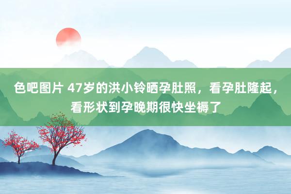 色吧图片 47岁的洪小铃晒孕肚照，看孕肚隆起，看形状到孕晚期很快坐褥了