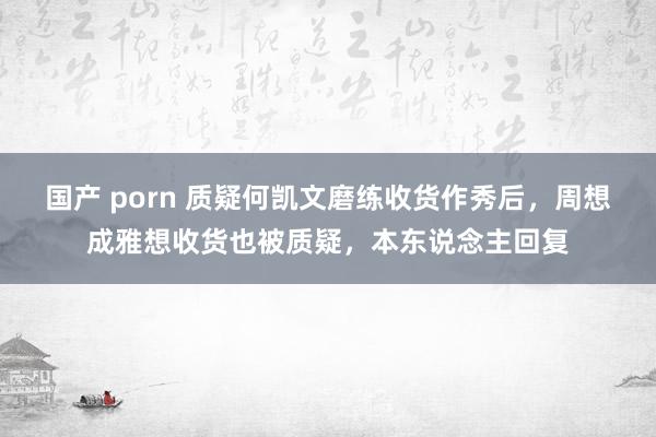 国产 porn 质疑何凯文磨练收货作秀后，周想成雅想收货也被质疑，本东说念主回复