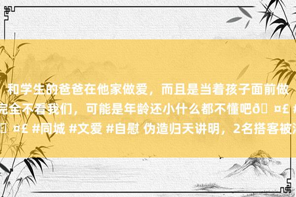 和学生的爸爸在他家做爱，而且是当着孩子面前做爱，太刺激了，孩子完全不看我们，可能是年龄还小什么都不懂吧🤣 #同城 #文爱 #自慰 伪造归天讲明，2名搭客被湖南航空告上法院