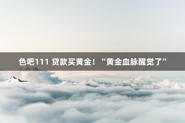 色吧111 贷款买黄金！“黄金血脉醒觉了”